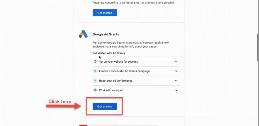 Scroll to the "Google Ad Grants" section of the page where it says "Run ads on Google Search at no cost so you can reach a new audience that's searching for info about your cause." Click the bule "Get Started" button in this section.